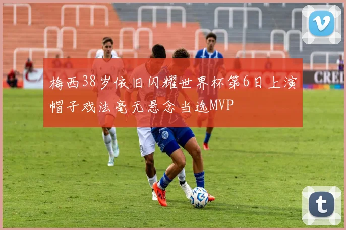 梅西38岁依旧闪耀世界杯第6日上演帽子戏法毫无悬念当选MVP