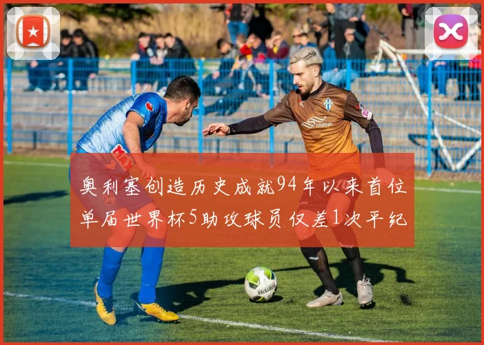奥利塞创造历史成就94年以来首位单届世界杯5助攻球员仅差1次平纪录