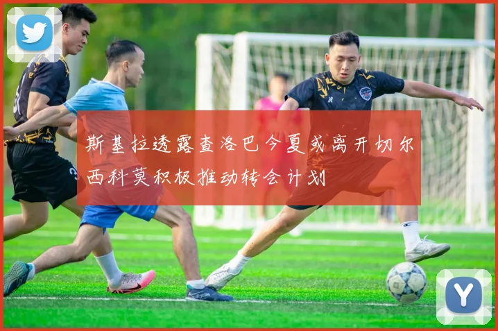 斯基拉透露查洛巴今夏或离开切尔西科莫积极推动转会计划