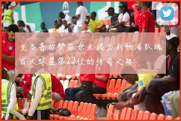 克洛普称赞菲尔米诺为利物浦队魂百大球星第22位的传奇之路