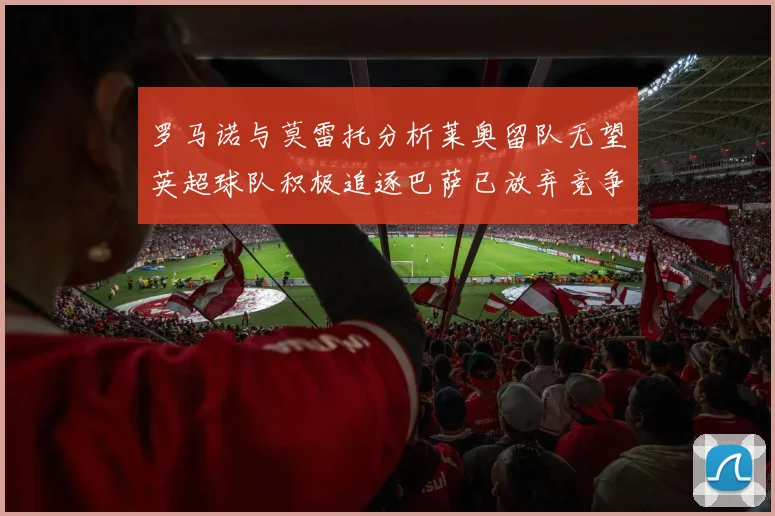 罗马诺与莫雷托分析莱奥留队无望英超球队积极追逐巴萨已放弃竞争