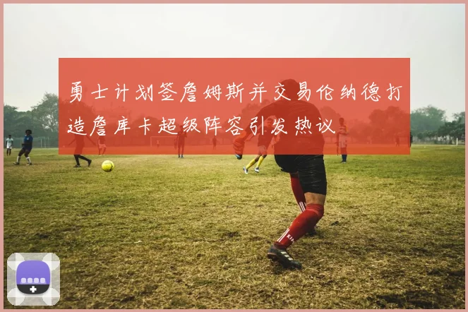 勇士计划签詹姆斯并交易伦纳德打造詹库卡超级阵容引发热议