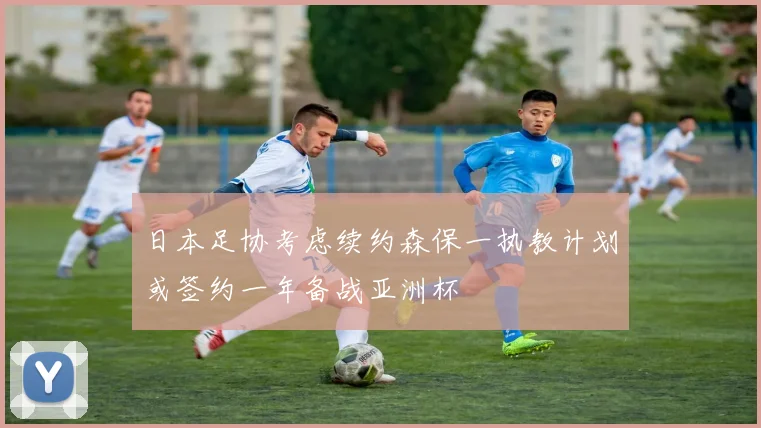 日本足协考虑续约森保一执教计划或签约一年备战亚洲杯