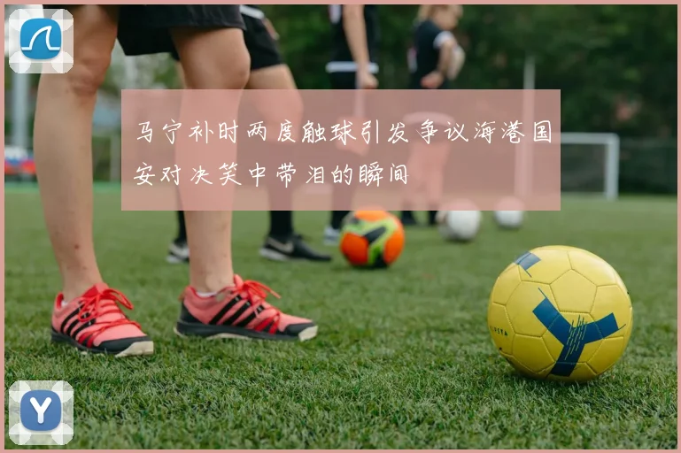 马宁补时两度触球引发争议海港国安对决笑中带泪的瞬间