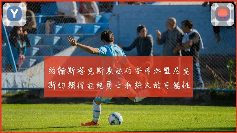 约翰斯塔克斯表达对字母加盟尼克斯的期待拒绝勇士和热火的可能性