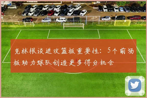 克林根谈进攻篮板重要性：5个前场板助力球队创造更多得分机会