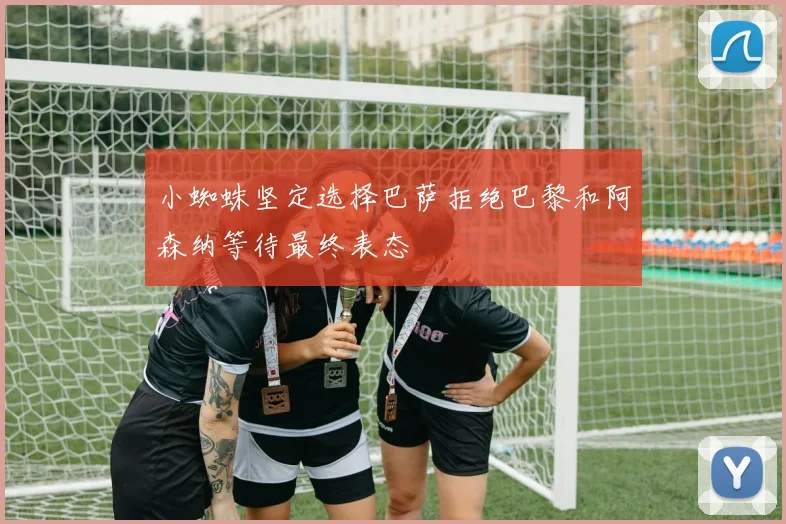 小蜘蛛坚定选择巴萨拒绝巴黎和阿森纳等待最终表态