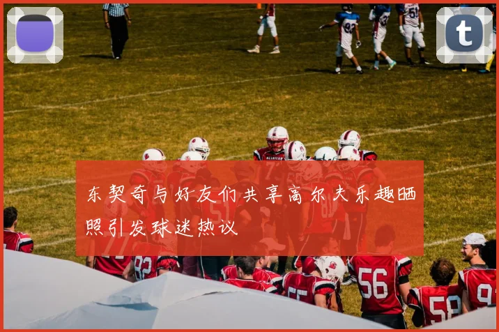 东契奇与好友们共享高尔夫乐趣晒照引发球迷热议