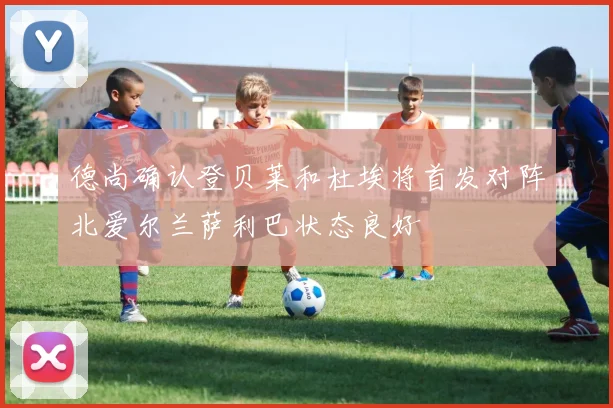 德尚确认登贝莱和杜埃将首发对阵北爱尔兰萨利巴状态良好