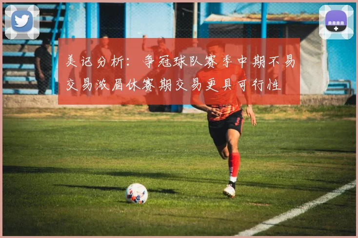 美记分析：争冠球队赛季中期不易交易浓眉休赛期交易更具可行性