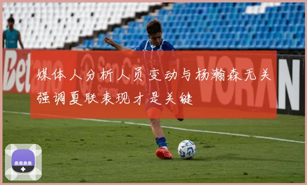 媒体人分析人员变动与杨瀚森无关强调夏联表现才是关键
