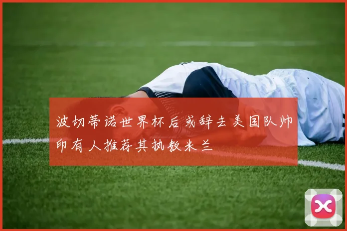 波切蒂诺世界杯后或辞去美国队帅印有人推荐其执教米兰