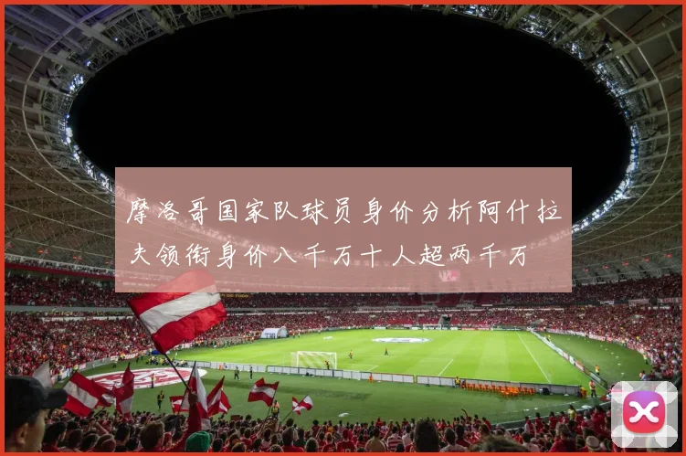 摩洛哥国家队球员身价分析阿什拉夫领衔身价八千万十人超两千万