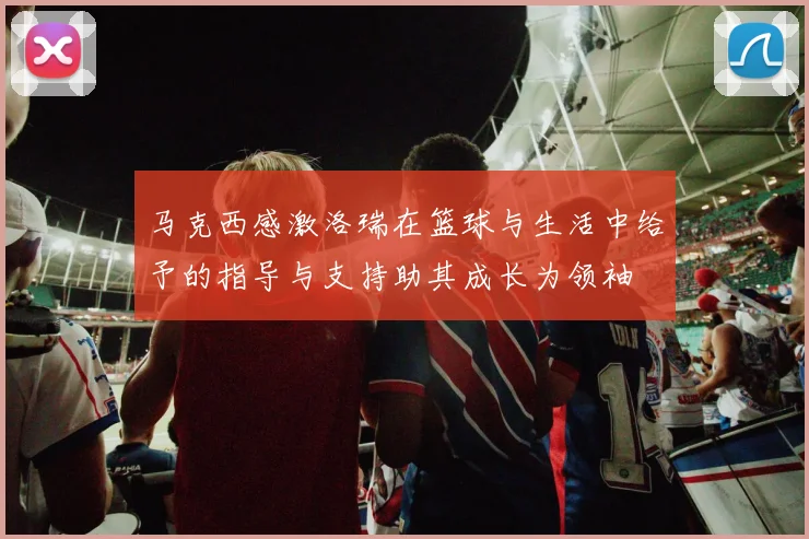 马克西感激洛瑞在篮球与生活中给予的指导与支持助其成长为领袖