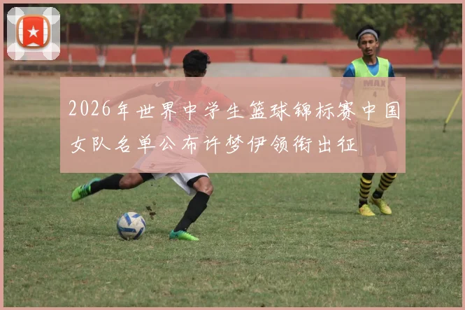 2026年世界中学生篮球锦标赛中国女队名单公布许梦伊领衔出征