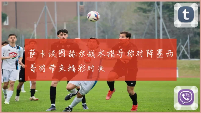 萨卡谈图赫尔战术指导称对阵墨西哥将带来精彩对决