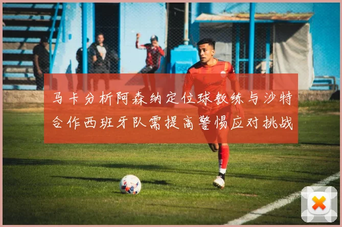 马卡分析阿森纳定位球教练与沙特合作西班牙队需提高警惕应对挑战
