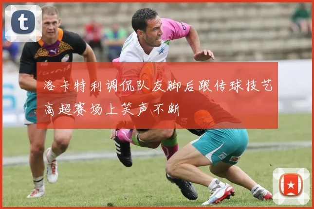 洛卡特利调侃队友脚后跟传球技艺高超赛场上笑声不断