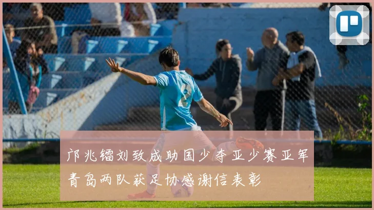 邝兆镭刘致成助国少夺亚少赛亚军青岛两队获足协感谢信表彰